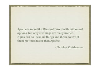 Apache is more like Microsoft Word with millions of
options, but only six things are really needed.
Nginx can do these six things and it can do five of
them 50 times faster than Apache.

                             - Chris Lea, ChrisLea.com
 