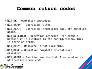 Common return codesCommon return codes
● NGX_OK — Operation succeeded
● NGX_ERROR — Operation failed
● NGX_AGAIN — Operation incomplete; call the function
again.
● NGX_DECLINED — Operation rejected, for example,
because it is disabled in the configuration. This
is never an error.
● NGX_BUSY — Resource is not available.
● NGX_DONE — Operation complete or continued
elsewhere
● NGX_ABORT — Function was aborted. Also used as an
alternative error code.
 