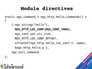 Module directivesModule directives
static ngx_command_t ngx_http_hello_commands[] =
{
{ ngx_string("hello"),
NGX_HTTP_LOC_CONF|NGX_CONF_TAKE1,
ngx_conf_set_str_slot,
NGX_HTTP_LOC_CONF_OFFSET,
offsetof(ngx_http_hello_loc_conf_t, name),
&ngx_http_hello_p },
ngx_null_command
};
 
