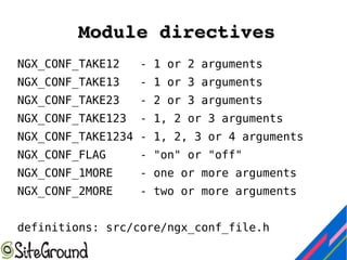 Module directivesModule directives
NGX_CONF_TAKE12 - 1 or 2 arguments
NGX_CONF_TAKE13 - 1 or 3 arguments
NGX_CONF_TAKE23 - 2 or 3 arguments
NGX_CONF_TAKE123 - 1, 2 or 3 arguments
NGX_CONF_TAKE1234 - 1, 2, 3 or 4 arguments
NGX_CONF_FLAG - "on" or "off"
NGX_CONF_1MORE - one or more arguments
NGX_CONF_2MORE - two or more arguments
definitions: src/core/ngx_conf_file.h
 