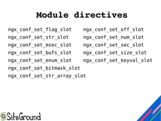 Module directivesModule directives
ngx_conf_set_flag_slot ngx_conf_set_off_slot
ngx_conf_set_str_slot ngx_conf_set_num_slot
ngx_conf_set_msec_slot ngx_conf_set_sec_slot
ngx_conf_set_bufs_slot ngx_conf_set_size_slot
ngx_conf_set_enum_slot ngx_conf_set_keyval_slot
ngx_conf_set_bitmask_slot
ngx_conf_set_str_array_slot
 