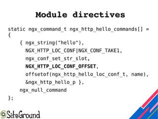 Module directivesModule directives
static ngx_command_t ngx_http_hello_commands[] =
{
{ ngx_string("hello"),
NGX_HTTP_LOC_CONF|NGX_CONF_TAKE1,
ngx_conf_set_str_slot,
NGX_HTTP_LOC_CONF_OFFSET,
offsetof(ngx_http_hello_loc_conf_t, name),
&ngx_http_hello_p },
ngx_null_command
};
 