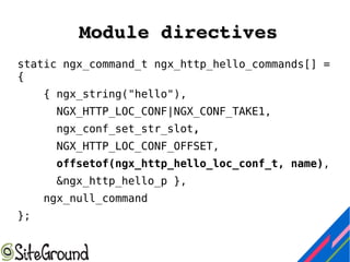 Module directivesModule directives
static ngx_command_t ngx_http_hello_commands[] =
{
{ ngx_string("hello"),
NGX_HTTP_LOC_CONF|NGX_CONF_TAKE1,
ngx_conf_set_str_slot,
NGX_HTTP_LOC_CONF_OFFSET,
offsetof(ngx_http_hello_loc_conf_t, name),
&ngx_http_hello_p },
ngx_null_command
};
 