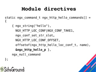Module directivesModule directives
static ngx_command_t ngx_http_hello_commands[] =
{
{ ngx_string("hello"),
NGX_HTTP_LOC_CONF|NGX_CONF_TAKE1,
ngx_conf_set_str_slot,
NGX_HTTP_LOC_CONF_OFFSET,
offsetof(ngx_http_hello_loc_conf_t, name),
&ngx_http_hello_p },
ngx_null_command
};
 