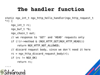 The handler functionThe handler function
static ngx_int_t ngx_http_hello_handler(ngx_http_request_t
*r) {
ngx_int_t rc;
ngx_buf_t *b;
ngx_chain_t out;
// we response to 'GET' and 'HEAD' requests only
if (!(r->method & (NGX_HTTP_GET|NGX_HTTP_HEAD)))
return NGX_HTTP_NOT_ALLOWED;
// discard request body, since we don't need it here
rc = ngx_http_discard_request_body(r);
if (rc != NGX_OK)
return rc;
....
 