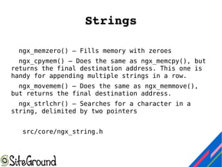 StringsStrings
ngx_memzero() — Fills memory with zeroes
ngx_cpymem() — Does the same as ngx_memcpy(), but
returns the final destination address. This one is
handy for appending multiple strings in a row.
ngx_movemem() — Does the same as ngx_memmove(),
but returns the final destination address.
ngx_strlchr() — Searches for a character in a
string, delimited by two pointers
src/core/ngx_string.h
 