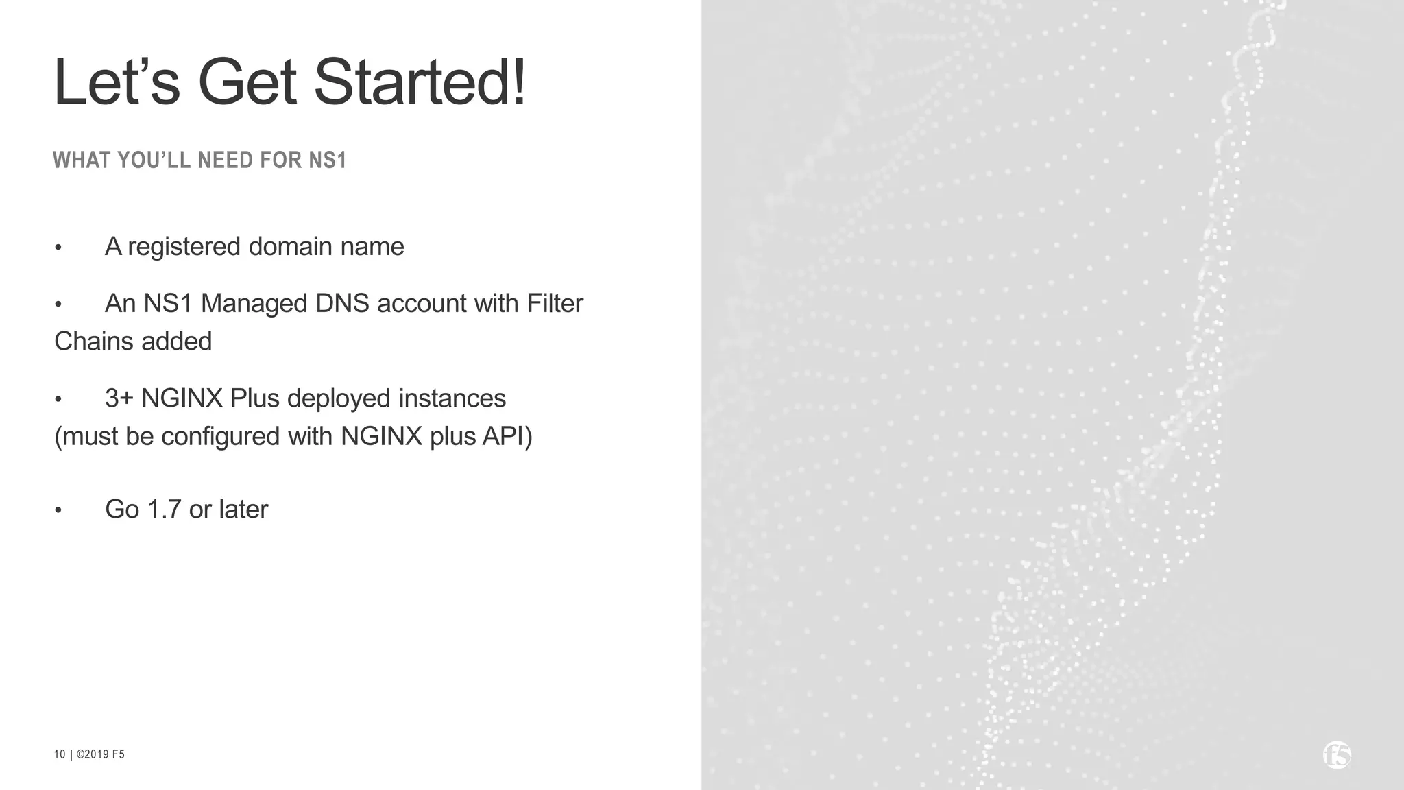| ©2019 F510
• A registered domain name
• An NS1 Managed DNS account with Filter
Chains added
• 3+ NGINX Plus deployed instances
(must be configured with NGINX plus API)
• Go 1.7 or later
WHAT YOU’LL NEED FOR NS1
Let’s Get Started!
 