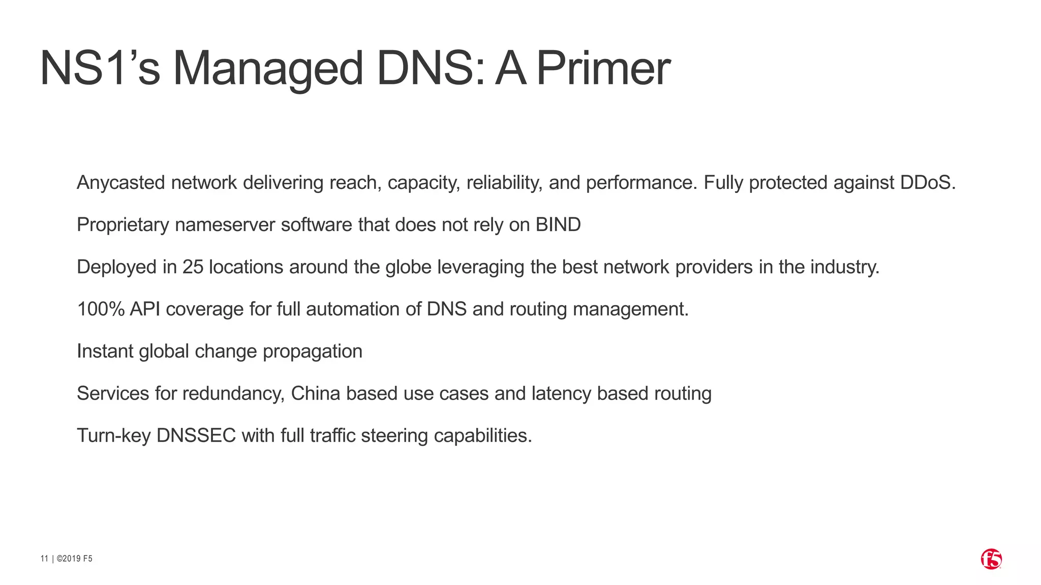 | ©2019 F511
Anycasted network delivering reach, capacity, reliability, and performance. Fully protected against DDoS.
Proprietary nameserver software that does not rely on BIND
Deployed in 25 locations around the globe leveraging the best network providers in the industry.
100% API coverage for full automation of DNS and routing management.
Instant global change propagation
Services for redundancy, China based use cases and latency based routing
Turn-key DNSSEC with full traffic steering capabilities.
NS1’s Managed DNS: A Primer
 
