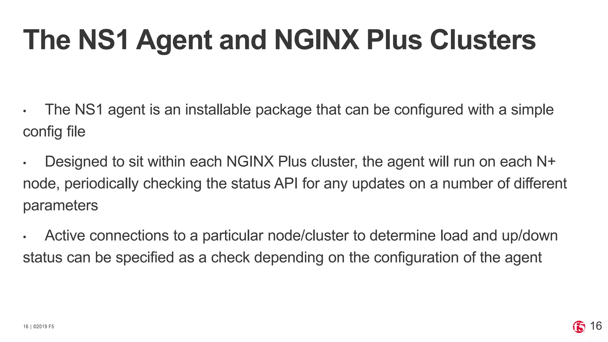 | ©2019 F516
• The NS1 agent is an installable package that can be configured with a simple
config file
• Designed to sit within each NGINX Plus cluster, the agent will run on each N+
node, periodically checking the status API for any updates on a number of different
parameters
• Active connections to a particular node/cluster to determine load and up/down
status can be specified as a check depending on the configuration of the agent
The NS1 Agent and NGINX Plus Clusters
16
 