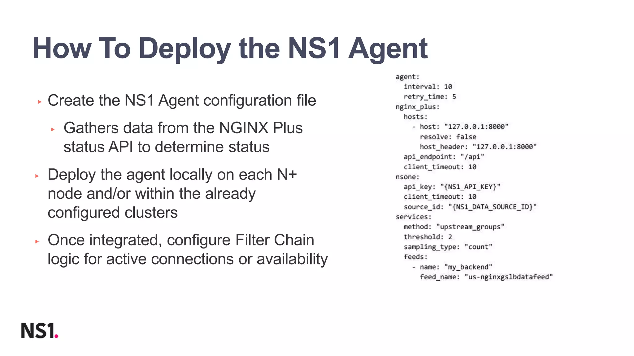 | ©2019 F517
How To Deploy the NS1 Agent
▸ Create the NS1 Agent configuration file
▸ Gathers data from the NGINX Plus
status API to determine status
▸ Deploy the agent locally on each N+
node and/or within the already
configured clusters
▸ Once integrated, configure Filter Chain
logic for active connections or availability
 