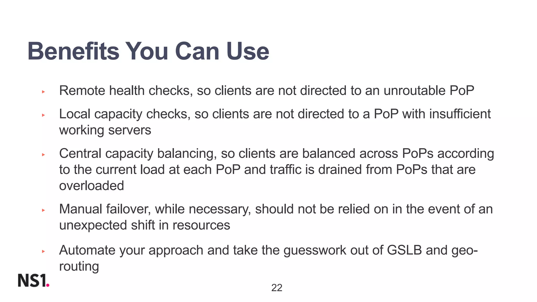 | ©2019 F522
Benefits You Can Use
▸ Remote health checks, so clients are not directed to an unroutable PoP
▸ Local capacity checks, so clients are not directed to a PoP with insufficient
working servers
▸ Central capacity balancing, so clients are balanced across PoPs according
to the current load at each PoP and traffic is drained from PoPs that are
overloaded
▸ Manual failover, while necessary, should not be relied on in the event of an
unexpected shift in resources
▸ Automate your approach and take the guesswork out of GSLB and geo-
routing
22
 