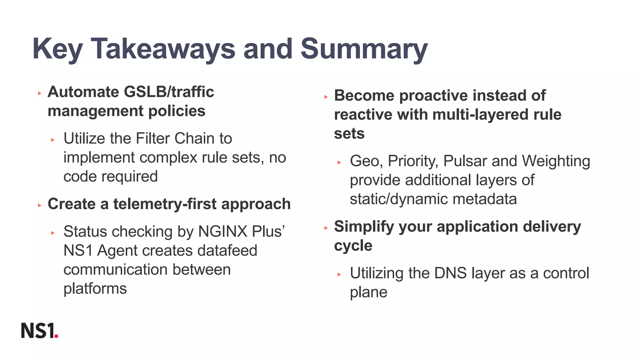 | ©2019 F523
Key Takeaways and Summary
▸ Automate GSLB/traffic
management policies
▸ Utilize the Filter Chain to
implement complex rule sets, no
code required
▸ Create a telemetry-first approach
▸ Status checking by NGINX Plus’
NS1 Agent creates datafeed
communication between
platforms
▸ Become proactive instead of
reactive with multi-layered rule
sets
▸ Geo, Priority, Pulsar and Weighting
provide additional layers of
static/dynamic metadata
▸ Simplify your application delivery
cycle
▸ Utilizing the DNS layer as a control
plane
 