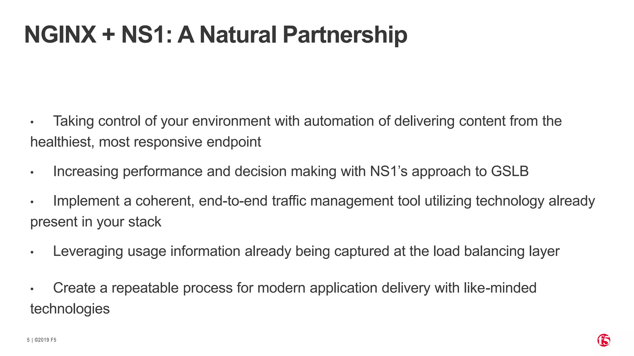 | ©2019 F55
• Taking control of your environment with automation of delivering content from the
healthiest, most responsive endpoint
• Increasing performance and decision making with NS1’s approach to GSLB
• Implement a coherent, end-to-end traffic management tool utilizing technology already
present in your stack
• Leveraging usage information already being captured at the load balancing layer
• Create a repeatable process for modern application delivery with like-minded
technologies
NGINX + NS1: A Natural Partnership
 
