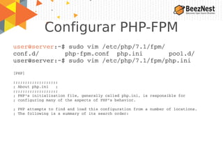Configurar PHP-FPM
user@server:~$ sudo vim /etc/php/7.1/fpm/
conf.d/       php­fpm.conf  php.ini       pool.d/   
user@server:~$ sudo vim /etc/php/7.1/fpm/php.ini
[PHP]
;;;;;;;;;;;;;;;;;;;
; About php.ini   ;
;;;;;;;;;;;;;;;;;;;
; PHP's initialization file, generally called php.ini, is responsible for
; configuring many of the aspects of PHP's behavior.
; PHP attempts to find and load this configuration from a number of locations.
; The following is a summary of its search order:
 