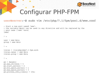 Configurar PHP-FPM
user@server:~$ sudo vim /etc/php/7.1/fpm/pool.d/www.conf
; Start a new pool named 'www'.
; the variable $pool can be used in any directive and will be replaced by the
; pool name ('www' here)
[www]
; …
user = www­data
group = www­data
; …
listen = /run/php/php7.1­fpm.sock
listen.owner = www­data
listen.group = www­data
; …
pm = dynamic
pm.max_children = 5
pm.start_servers = 2
pm.min_spare_servers = 1
pm.max_spare_servers = 3
pm.process_idle_timeout = 10s;
 