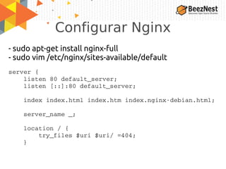 Configurar Nginx
- sudo apt-get install nginx-full
- sudo vim /etc/nginx/sites-available/default
server {
    listen 80 default_server;
    listen [::]:80 default_server;
    index index.html index.htm index.nginx­debian.html;
    server_name _;
    location / {
        try_files $uri $uri/ =404;
    }
 