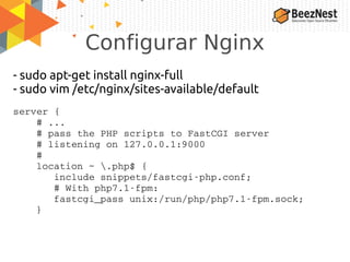 Configurar Nginx
- sudo apt-get install nginx-full
- sudo vim /etc/nginx/sites-available/default
server {
    # ...
    # pass the PHP scripts to FastCGI server
    # listening on 127.0.0.1:9000
    #
    location ~ .php$ {
       include snippets/fastcgi­php.conf;
       # With php7.1­fpm:
       fastcgi_pass unix:/run/php/php7.1­fpm.sock;
    }
 