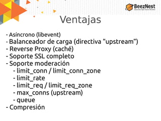 Ventajas
- Asíncrono (libevent)
- Balanceador de carga (directiva “upstream”)
- Reverse Proxy (caché)
- Soporte SSL completo
- Soporte moderación
- limit_conn / limit_conn_zone
- limit_rate
- limit_req / limit_req_zone
- max_conns (upstream)
- queue
- Compresión
 