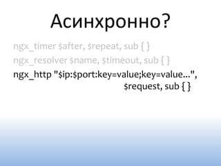 Асинхронно?
ngx_timer $after, $repeat, sub { }
ngx_resolver $name, $timeout, sub { }
ngx_http "$ip:$port:key=value;key=value...",
                           $request, sub { }
 