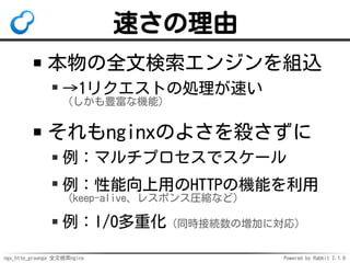 ngx_http_groonga 全文検索nginx Powered by Rabbit 2.1.9
速さの理由
本物の全文検索エンジンを組込
→1リクエストの処理が速い
（しかも豊富な機能）
それもnginxのよさを殺さずに
例：マルチプロセスでスケール
例：性能向上用のHTTPの機能を利用
（keep-alive、レスポンス圧縮など）
例：I/O多重化（同時接続数の増加に対応）
 