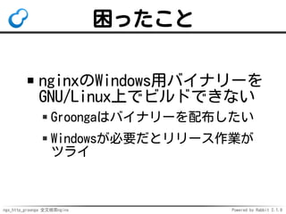 ngx_http_groonga 全文検索nginx Powered by Rabbit 2.1.9
困ったこと
nginxのWindows用バイナリーを
GNU/Linux上でビルドできない
Groongaはバイナリーを配布したい
Windowsが必要だとリリース作業が
ツライ
 