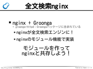 ngx_http_groonga 全文検索nginx Powered by Rabbit 2.1.9
全文検索nginx
nginx + Groonga
= groonga-httpd：Groongaパッケージに含まれている
nginxが全文検索エンジンに！
nginxのモジュール機能で実装
モジュールを作って
nginxと共存しよう！
 
