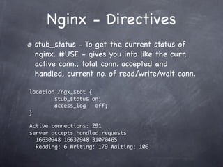 Nginx - Directives
 stub_status - To get the current status of
 nginx. #USE - gives you info like the curr.
 active conn., total conn. accepted and
 handled, current no. of read/write/wait conn.

location /ngx_stat {
        stub_status on;
        access_log   off;
}

Active connections: 291
server accepts handled requests
  16630948 16630948 31070465
  Reading: 6 Writing: 179 Waiting: 106
 