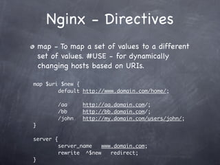 Nginx - Directives
    map - To map a set of values to a different
    set of values. #USE - for dynamically
    changing hosts based on URIs.

map $uri $new {
        default http://www.domain.com/home/;

           /aa     http://aa.domain.com/;
           /bb     http://bb.domain.com/;
           /john   http://my.domain.com/users/john/;
}

server {
           server_name   www.domain.com;
           rewrite ^$new    redirect;
}
 