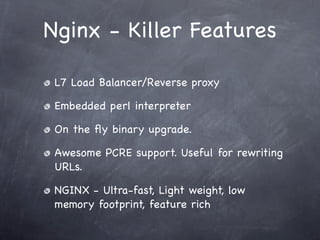 Nginx - Killer Features

 L7 Load Balancer/Reverse proxy

 Embedded perl interpreter

 On the ﬂy binary upgrade.

 Awesome PCRE support. Useful for rewriting
 URLs.

 NGINX - Ultra-fast, Light weight, low
 memory footprint, feature rich
 