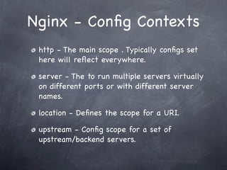 Nginx - Conﬁg Contexts
 http - The main scope . Typically conﬁgs set
 here will reﬂect everywhere.

 server - The to run multiple servers virtually
 on different ports or with different server
 names.

 location - Deﬁnes the scope for a URI.

 upstream - Conﬁg scope for a set of
 upstream/backend servers.
 