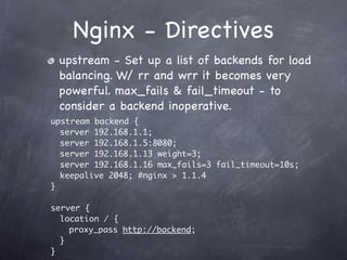 Nginx - Directives
 upstream - Set up a list of backends for load
 balancing. W/ rr and wrr it becomes very
 powerful. max_fails & fail_timeout - to
 consider a backend inoperative.
upstream backend {
  server 192.168.1.1;
  server 192.168.1.5:8080;
  server 192.168.1.13 weight=3;
  server 192.168.1.16 max_fails=3 fail_timeout=10s;
  keepalive 2048; #nginx > 1.1.4
}

server {
  location / {
    proxy_pass http://backend;
  }
}
 