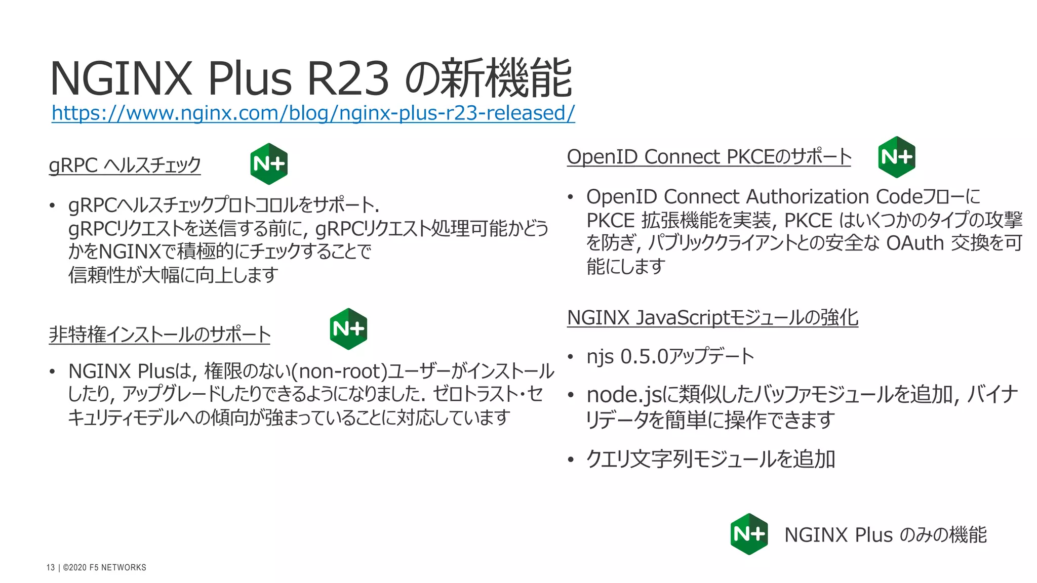 | ©2020 F5 NETWORKS
13
NGINX Plus R23 の新機能
gRPC ヘルスチェック
• gRPCヘルスチェックプロトコロルをサポート.
gRPCリクエストを送信する前に, gRPCリクエスト処理可能かどう
かをNGINXで積極的にチェックすることで
信頼性が⼤幅に向上します
⾮特権インストールのサポート
• NGINX Plusは, 権限のない(non-root)ユーザーがインストール
したり, アップグレードしたりできるようになりました. ゼロトラスト・セ
キュリティモデルへの傾向が強まっていることに対応しています
OpenID Connect PKCEのサポート
• OpenID Connect Authorization Codeフローに
PKCE 拡張機能を実装, PKCE はいくつかのタイプの攻撃
を防ぎ, パブリッククライアントとの安全な OAuth 交換を可
能にします
NGINX JavaScriptモジュールの強化
• njs 0.5.0アップデート
• node.jsに類似したバッファモジュールを追加, バイナ
リデータを簡単に操作できます
• クエリ⽂字列モジュールを追加
NGINX Plus のみの機能
https://www.nginx.com/blog/nginx-plus-r23-released/
 