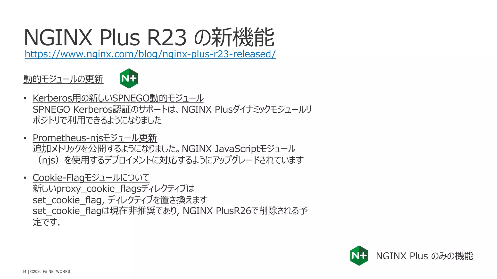 | ©2020 F5 NETWORKS
14
NGINX Plus R23 の新機能
動的モジュールの更新
• Kerberos⽤の新しいSPNEGO動的モジュール
SPNEGO Kerberos認証のサポートは、NGINX Plusダイナミックモジュールリ
ポジトリで利⽤できるようになりました
• Prometheus-njsモジュール更新
追加メトリックを公開するようになりました。NGINX JavaScriptモジュール
（njs）を使⽤するデプロイメントに対応するようにアップグレードされています
• Cookie-Flagモジュールについて
新しいproxy_cookie_flagsディレクティブは
set_cookie_flag, ディレクティブを置き換えます
set_cookie_flagは現在⾮推奨であり, NGINX PlusR26で削除される予
定です.
NGINX Plus のみの機能
https://www.nginx.com/blog/nginx-plus-r23-released/
 
