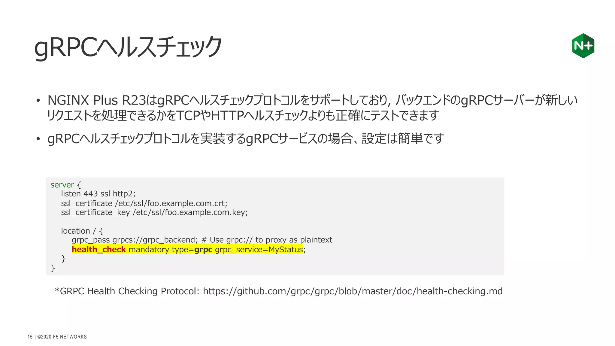 | ©2020 F5 NETWORKS
15
• NGINX Plus R23はgRPCヘルスチェックプロトコルをサポートしており, バックエンドのgRPCサーバーが新しい
リクエストを処理できるかをTCPやHTTPヘルスチェックよりも正確にテストできます
• gRPCヘルスチェックプロトコルを実装するgRPCサービスの場合、設定は簡単です
gRPCヘルスチェック
server {
listen 443 ssl http2;
ssl_certificate /etc/ssl/foo.example.com.crt;
ssl_certificate_key /etc/ssl/foo.example.com.key;
location / {
grpc_pass grpcs://grpc_backend; # Use grpc:// to proxy as plaintext
health_check mandatory type=grpc grpc_service=MyStatus;
}
}
*GRPC Health Checking Protocol: https://github.com/grpc/grpc/blob/master/doc/health-checking.md
 