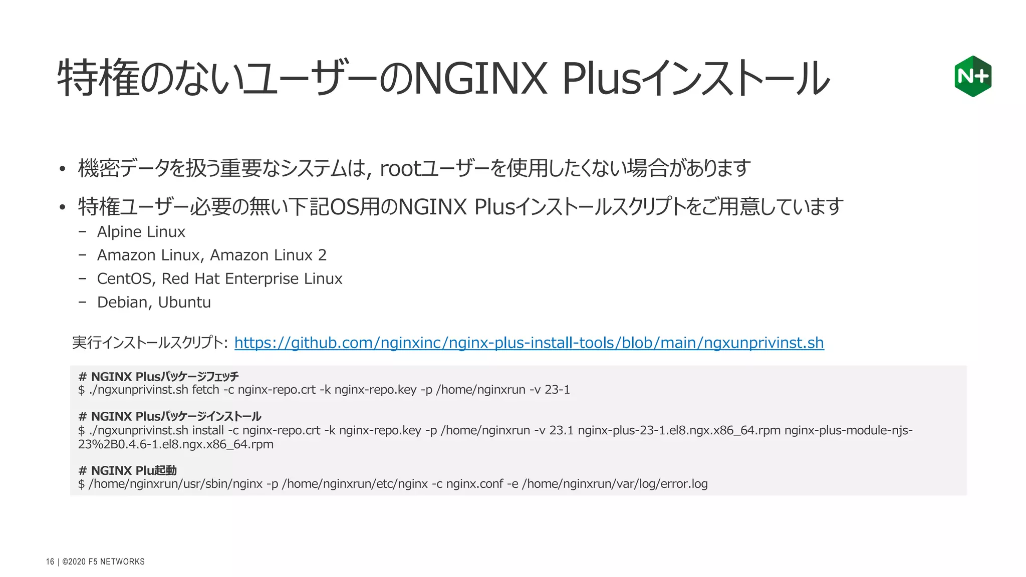 | ©2020 F5 NETWORKS
16
• 機密データを扱う重要なシステムは, rootユーザーを使⽤したくない場合があります
• 特権ユーザー必要の無い下記OS⽤のNGINX Plusインストールスクリプトをご⽤意しています
− Alpine Linux
− Amazon Linux, Amazon Linux 2
− CentOS, Red Hat Enterprise Linux
− Debian, Ubuntu
特権のないユーザーのNGINX Plusインストール
# NGINX Plusパッケージフェッチ
$ ./ngxunprivinst.sh fetch -c nginx-repo.crt -k nginx-repo.key -p /home/nginxrun -v 23-1
# NGINX Plusパッケージインストール
$ ./ngxunprivinst.sh install -c nginx-repo.crt -k nginx-repo.key -p /home/nginxrun -v 23.1 nginx-plus-23-1.el8.ngx.x86_64.rpm nginx-plus-module-njs-
23%2B0.4.6-1.el8.ngx.x86_64.rpm
# NGINX Plu起動
$ /home/nginxrun/usr/sbin/nginx -p /home/nginxrun/etc/nginx -c nginx.conf -e /home/nginxrun/var/log/error.log
実⾏インストールスクリプト: https://github.com/nginxinc/nginx-plus-install-tools/blob/main/ngxunprivinst.sh
 