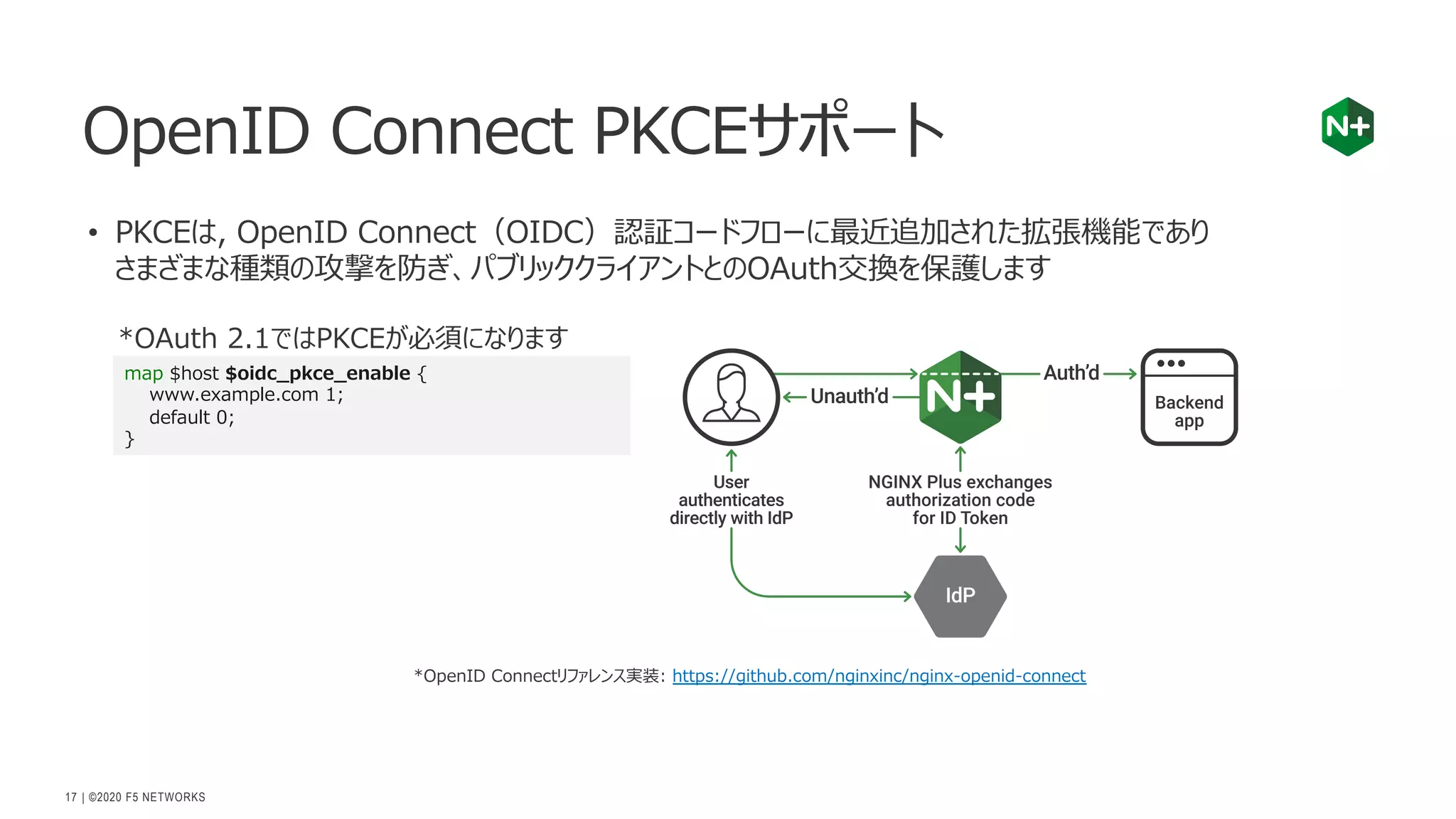 | ©2020 F5 NETWORKS
17
• PKCEは, OpenID Connect（OIDC）認証コードフローに最近追加された拡張機能であり
さまざまな種類の攻撃を防ぎ、パブリッククライアントとのOAuth交換を保護します
OpenID Connect PKCEサポート
*OAuth 2.1ではPKCEが必須になります
map $host $oidc_pkce_enable {
www.example.com 1;
default 0;
}
*OpenID Connectリファレンス実装: https://github.com/nginxinc/nginx-openid-connect
 