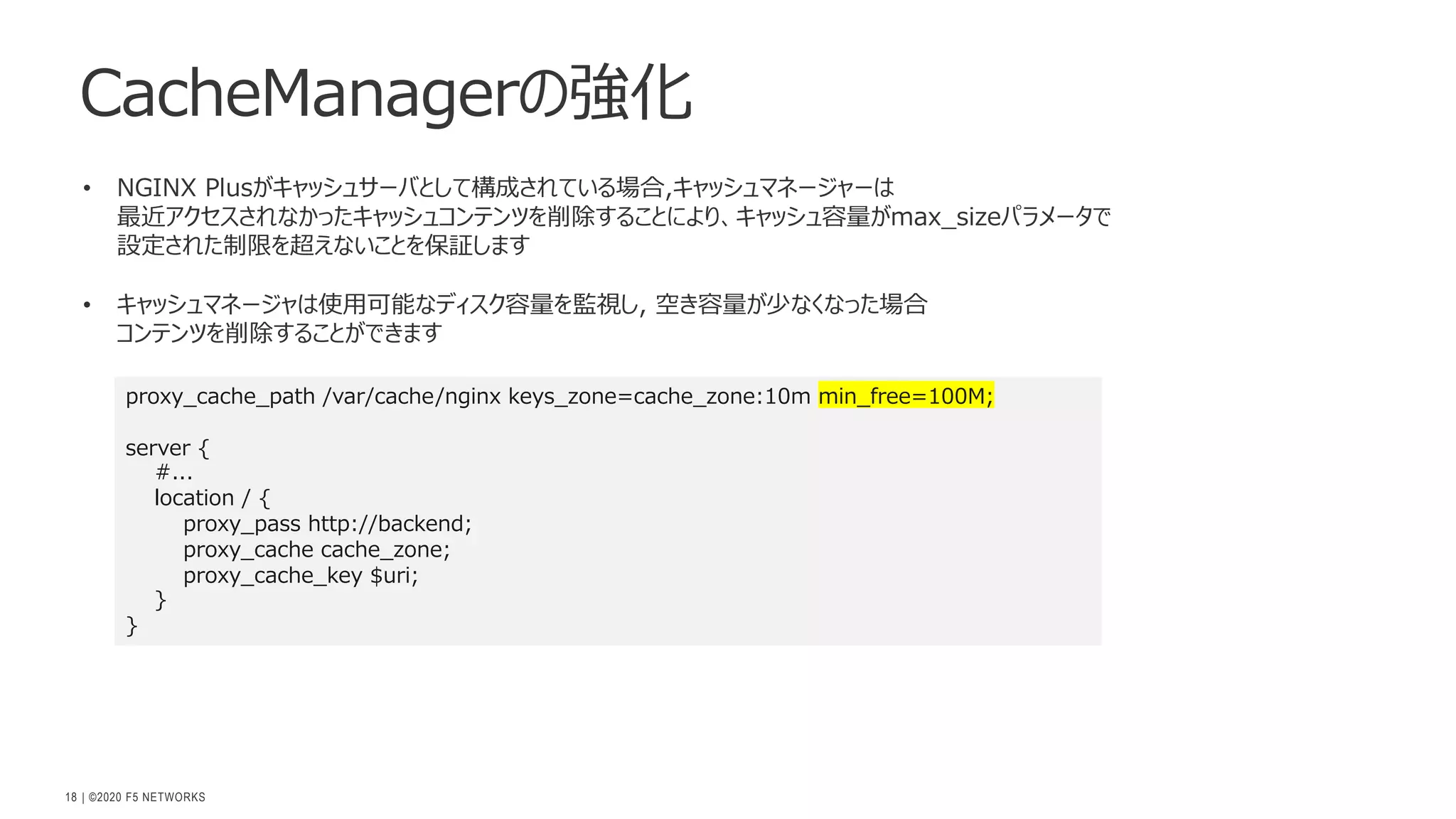 | ©2020 F5 NETWORKS
18
CacheManagerの強化
proxy_cache_path /var/cache/nginx keys_zone=cache_zone:10m min_free=100M;
server {
#...
location / {
proxy_pass http://backend;
proxy_cache cache_zone;
proxy_cache_key $uri;
}
}
• NGINX Plusがキャッシュサーバとして構成されている場合,キャッシュマネージャーは
最近アクセスされなかったキャッシュコンテンツを削除することにより、キャッシュ容量がmax_sizeパラメータで
設定された制限を超えないことを保証します
• キャッシュマネージャは使⽤可能なディスク容量を監視し, 空き容量が少なくなった場合
コンテンツを削除することができます
 