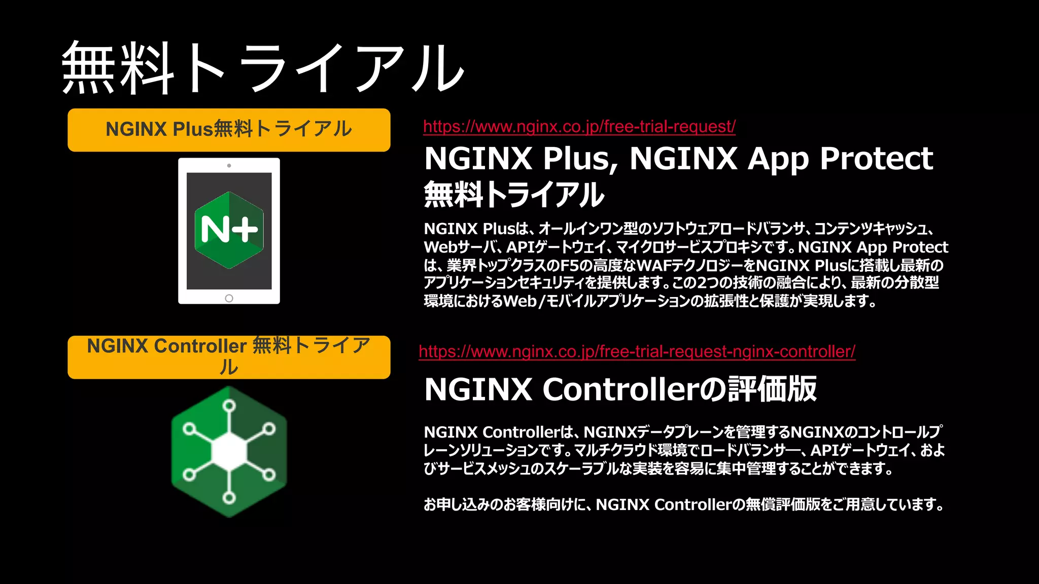 | ©2020 F5 NETWORKS
36
無料トライアル
https://www.nginx.co.jp/free-trial-request/
https://www.nginx.co.jp/free-trial-request-nginx-controller/
NGINX Plus, NGINX App Protect
無料トライアル
NGINX Plusは、オールインワン型のソフトウェアロードバランサ、コンテンツキャッシュ、
Webサーバ、APIゲートウェイ、マイクロサービスプロキシです。NGINX App Protect
は、業界トップクラスのF5の⾼度なWAFテクノロジーをNGINX Plusに搭載し最新の
アプリケーションセキュリティを提供します。この2つの技術の融合により、最新の分散型
環境におけるWeb/モバイルアプリケーションの拡張性と保護が実現します。
NGINX Controllerの評価版
NGINX Controllerは、NGINXデータプレーンを管理するNGINXのコントロールプ
レーンソリューションです。マルチクラウド環境でロードバランサ―、APIゲートウェイ、およ
びサービスメッシュのスケーラブルな実装を容易に集中管理することができます。
お申し込みのお客様向けに、NGINX Controllerの無償評価版をご⽤意しています。
NGINX Plus無料トライアル
NGINX Controller 無料トライア
ル
 