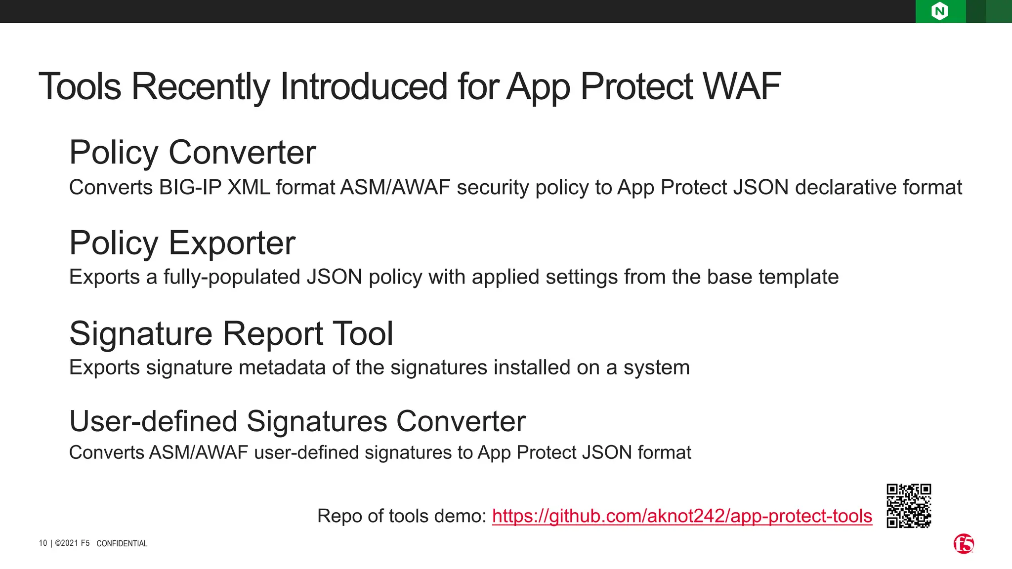 | ©2021 F5
10
Tools Recently Introduced for App Protect WAF
CONFIDENTIAL
Policy Converter
Converts BIG-IP XML format ASM/AWAF security policy to App Protect JSON declarative format
Policy Exporter
Exports a fully-populated JSON policy with applied settings from the base template
Signature Report Tool
Exports signature metadata of the signatures installed on a system
User-defined Signatures Converter
Converts ASM/AWAF user-defined signatures to App Protect JSON format
Repo of tools demo: https://github.com/aknot242/app-protect-tools
 