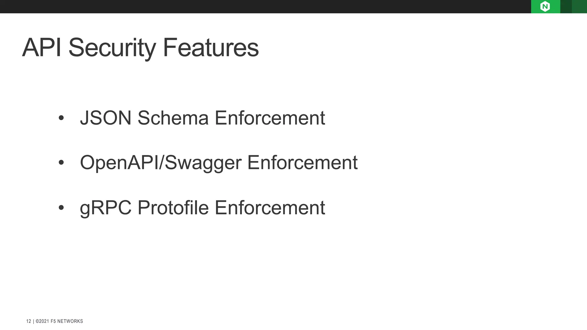 | ©2021 F5 NETWORKS
12
API Security Features
• JSON Schema Enforcement
• OpenAPI/Swagger Enforcement
• gRPC Protofile Enforcement
 