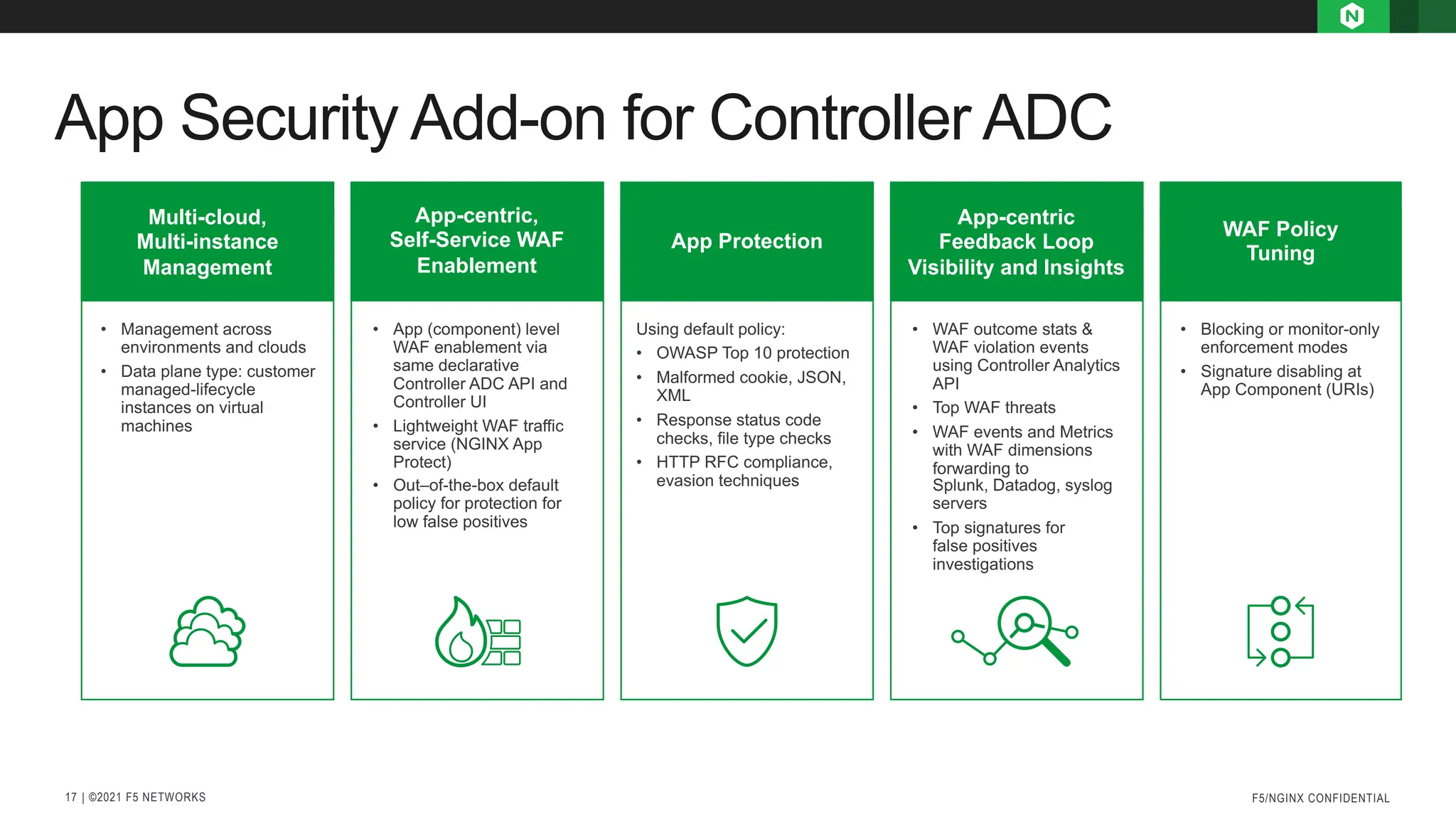 | ©2021 F5 NETWORKS
17
App Security Add-on for Controller ADC
F5/NGINX CONFIDENTIAL
Multi-cloud,
Multi-instance
Management
App-centric,
Self-Service WAF
Enablement
App Protection
App-centric
Feedback Loop
Visibility and Insights
WAF Policy
Tuning
• Management across
environments and clouds
• Data plane type: customer
managed-lifecycle
instances on virtual
machines
• App (component) level
WAF enablement via
same declarative
Controller ADC API and
Controller UI
• Lightweight WAF traffic
service (NGINX App
Protect)
• Out–of-the-box default
policy for protection for
low false positives
Using default policy:
• OWASP Top 10 protection
• Malformed cookie, JSON,
XML
• Response status code
checks, file type checks
• HTTP RFC compliance,
evasion techniques
• WAF outcome stats &
WAF violation events
using Controller Analytics
API
• Top WAF threats
• WAF events and Metrics
with WAF dimensions
forwarding to
Splunk, Datadog, syslog
servers
• Top signatures for
false positives
investigations
• Blocking or monitor-only
enforcement modes
• Signature disabling at
App Component (URIs)
 