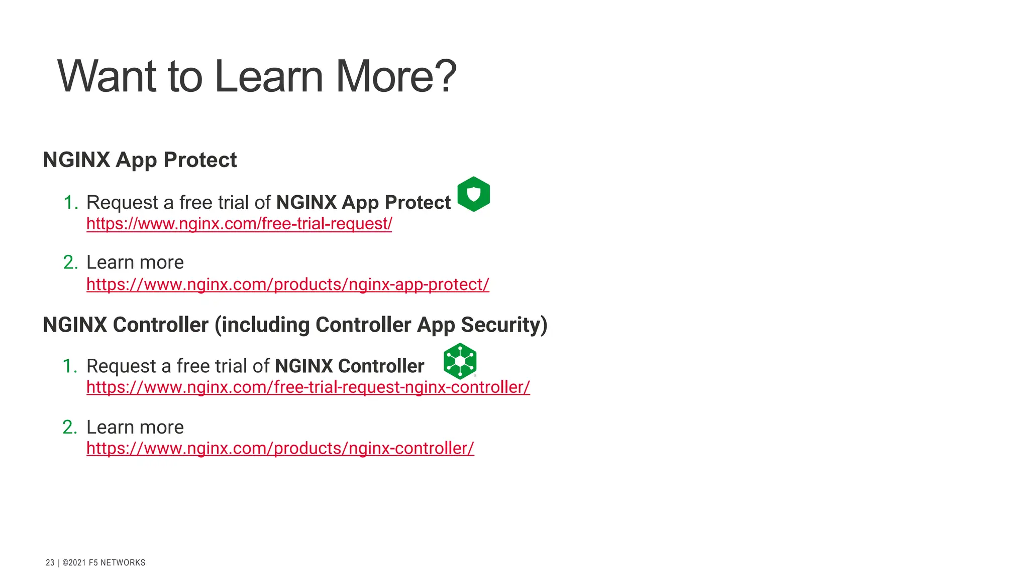 | ©2021 F5 NETWORKS
23
Want to Learn More?
NGINX App Protect
1. Request a free trial of NGINX App Protect
https://www.nginx.com/free-trial-request/
2. Learn more
https://www.nginx.com/products/nginx-app-protect/
NGINX Controller (including Controller App Security)
1. Request a free trial of NGINX Controller
https://www.nginx.com/free-trial-request-nginx-controller/
2. Learn more
https://www.nginx.com/products/nginx-controller/
 