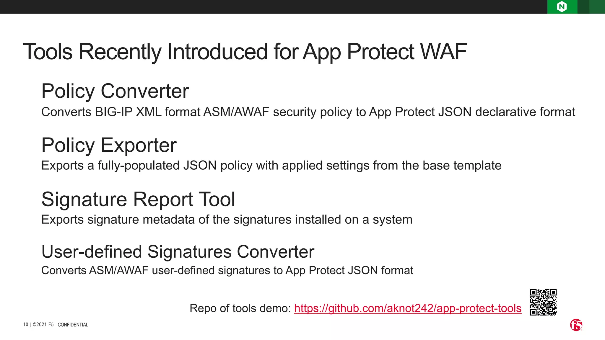 | ©2021 F5 10 Tools Recently Introduced for App Protect WAF CONFIDENTIAL Policy Converter Converts BIG-IP XML format ASM/AWAF security policy to App Protect JSON declarative format Policy Exporter Exports a fully-populated JSON policy with applied settings from the base template Signature Report Tool Exports signature metadata of the signatures installed on a system User-defined Signatures Converter Converts ASM/AWAF user-defined signatures to App Protect JSON format Repo of tools demo: https://github.com/aknot242/app-protect-tools 