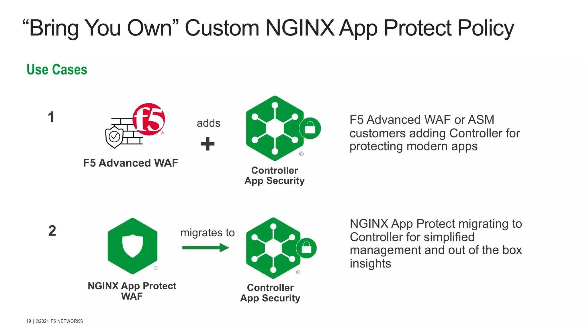| ©2021 F5 NETWORKS 19 “Bring You Own” Custom NGINX App Protect Policy Use Cases NGINX App Protect WAF migrates to Controller App Security 2 1 adds + Controller App Security NGINX App Protect migrating to Controller for simplified management and out of the box insights F5 Advanced WAF or ASM customers adding Controller for protecting modern apps F5 Advanced WAF 