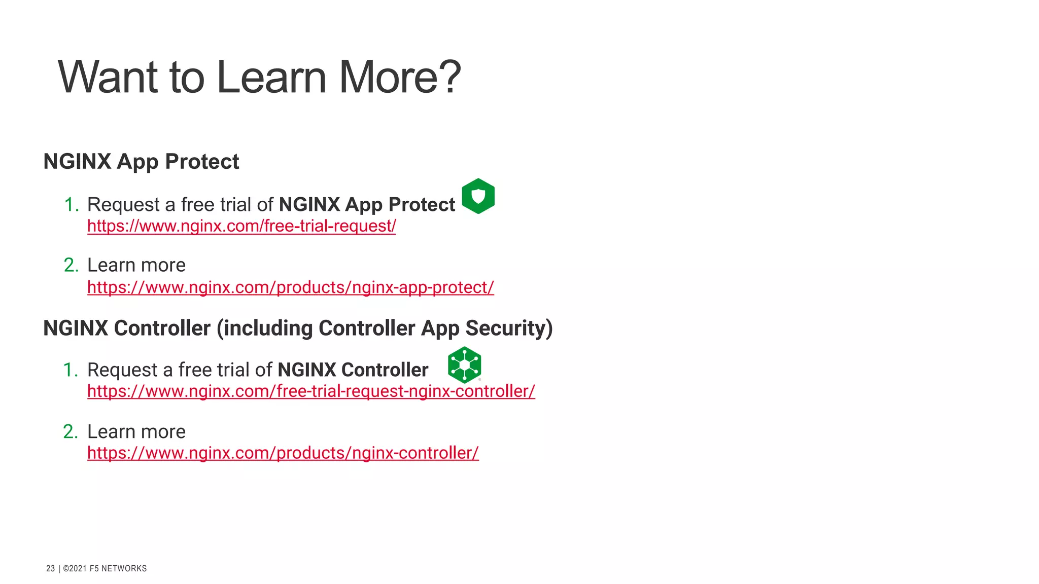 | ©2021 F5 NETWORKS 23 Want to Learn More? NGINX App Protect 1. Request a free trial of NGINX App Protect https://www.nginx.com/free-trial-request/ 2. Learn more https://www.nginx.com/products/nginx-app-protect/ NGINX Controller (including Controller App Security) 1. Request a free trial of NGINX Controller https://www.nginx.com/free-trial-request-nginx-controller/ 2. Learn more https://www.nginx.com/products/nginx-controller/ 