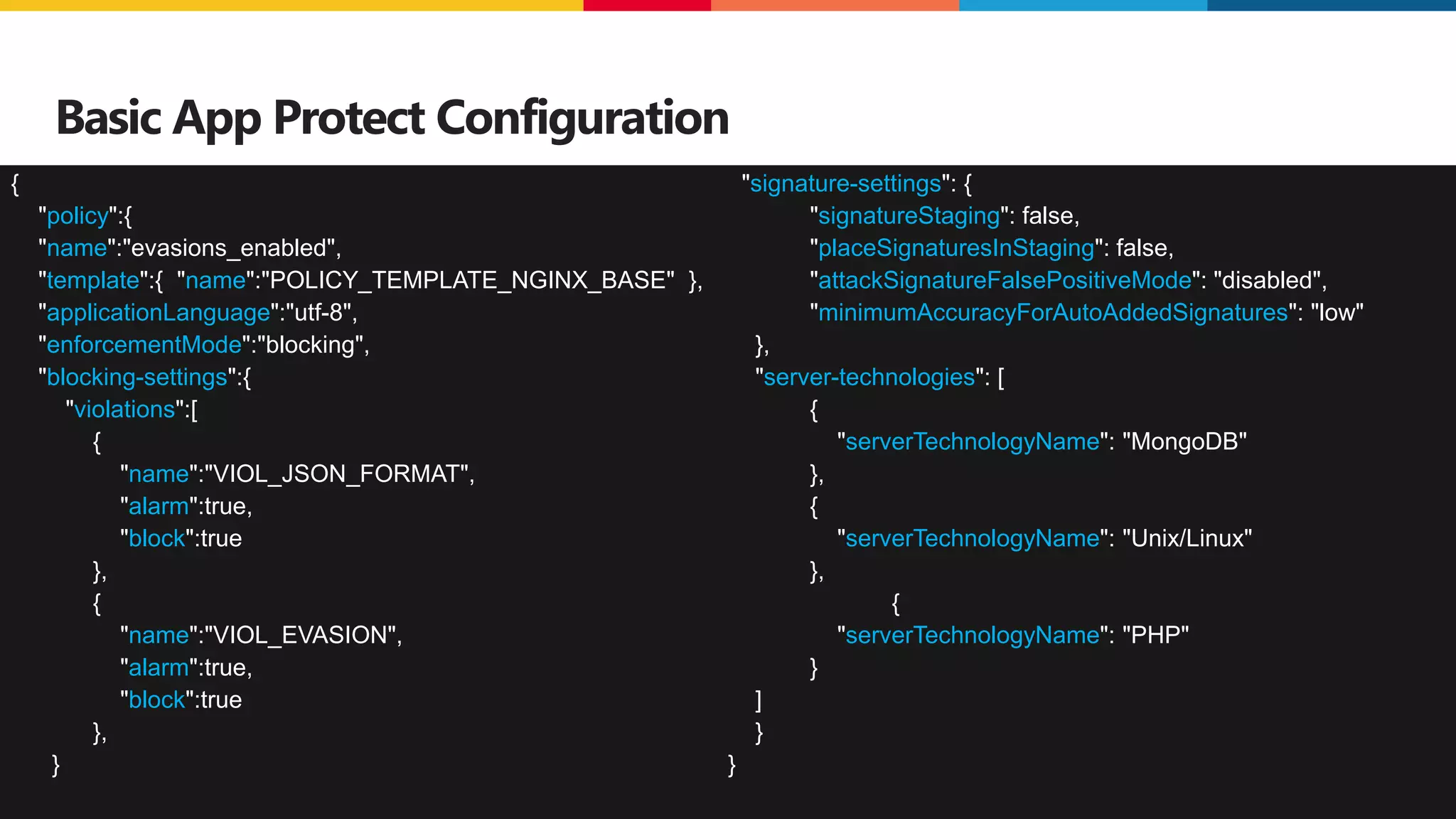 ©2023 F5
32
Basic App Protect Configuration
{
"policy":{
"name":"evasions_enabled",
"template":{ "name":"POLICY_TEMPLATE_NGINX_BASE" },
"applicationLanguage":"utf-8",
"enforcementMode":"blocking",
"blocking-settings":{
"violations":[
{
"name":"VIOL_JSON_FORMAT",
"alarm":true,
"block":true
},
{
"name":"VIOL_EVASION",
"alarm":true,
"block":true
},
}
"signature-settings": {
"signatureStaging": false,
"placeSignaturesInStaging": false,
"attackSignatureFalsePositiveMode": "disabled",
"minimumAccuracyForAutoAddedSignatures": "low"
},
"server-technologies": [
{
"serverTechnologyName": "MongoDB"
},
{
"serverTechnologyName": "Unix/Linux"
},
{
"serverTechnologyName": "PHP"
}
]
}
}
 