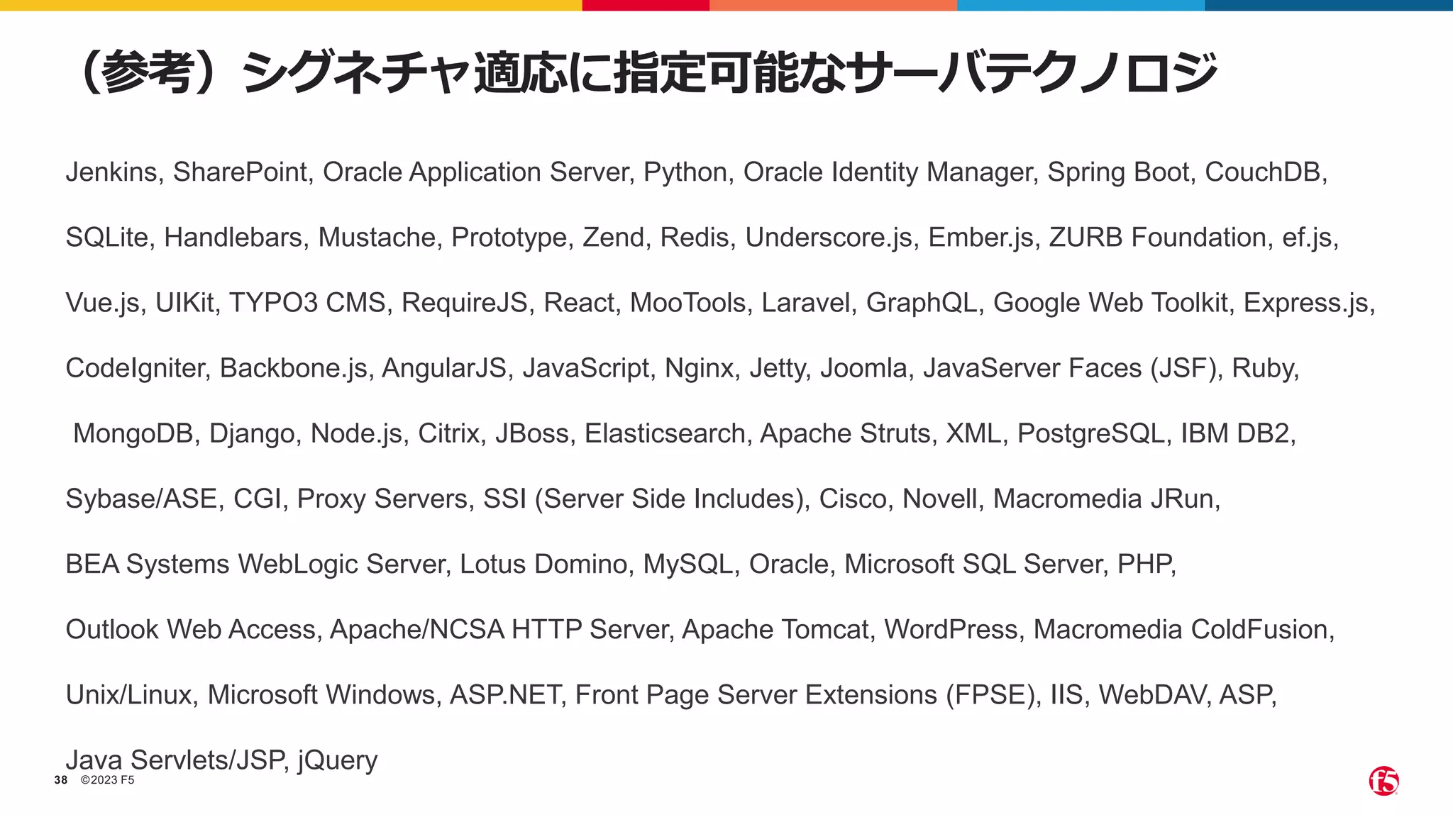 ©2023 F5
38
（参考）シグネチャ適応に指定可能なサーバテクノロジ
Jenkins, SharePoint, Oracle Application Server, Python, Oracle Identity Manager, Spring Boot, CouchDB,
SQLite, Handlebars, Mustache, Prototype, Zend, Redis, Underscore.js, Ember.js, ZURB Foundation, ef.js,
Vue.js, UIKit, TYPO3 CMS, RequireJS, React, MooTools, Laravel, GraphQL, Google Web Toolkit, Express.js,
CodeIgniter, Backbone.js, AngularJS, JavaScript, Nginx, Jetty, Joomla, JavaServer Faces (JSF), Ruby,
MongoDB, Django, Node.js, Citrix, JBoss, Elasticsearch, Apache Struts, XML, PostgreSQL, IBM DB2,
Sybase/ASE, CGI, Proxy Servers, SSI (Server Side Includes), Cisco, Novell, Macromedia JRun,
BEA Systems WebLogic Server, Lotus Domino, MySQL, Oracle, Microsoft SQL Server, PHP,
Outlook Web Access, Apache/NCSA HTTP Server, Apache Tomcat, WordPress, Macromedia ColdFusion,
Unix/Linux, Microsoft Windows, ASP.NET, Front Page Server Extensions (FPSE), IIS, WebDAV, ASP,
Java Servlets/JSP, jQuery
 