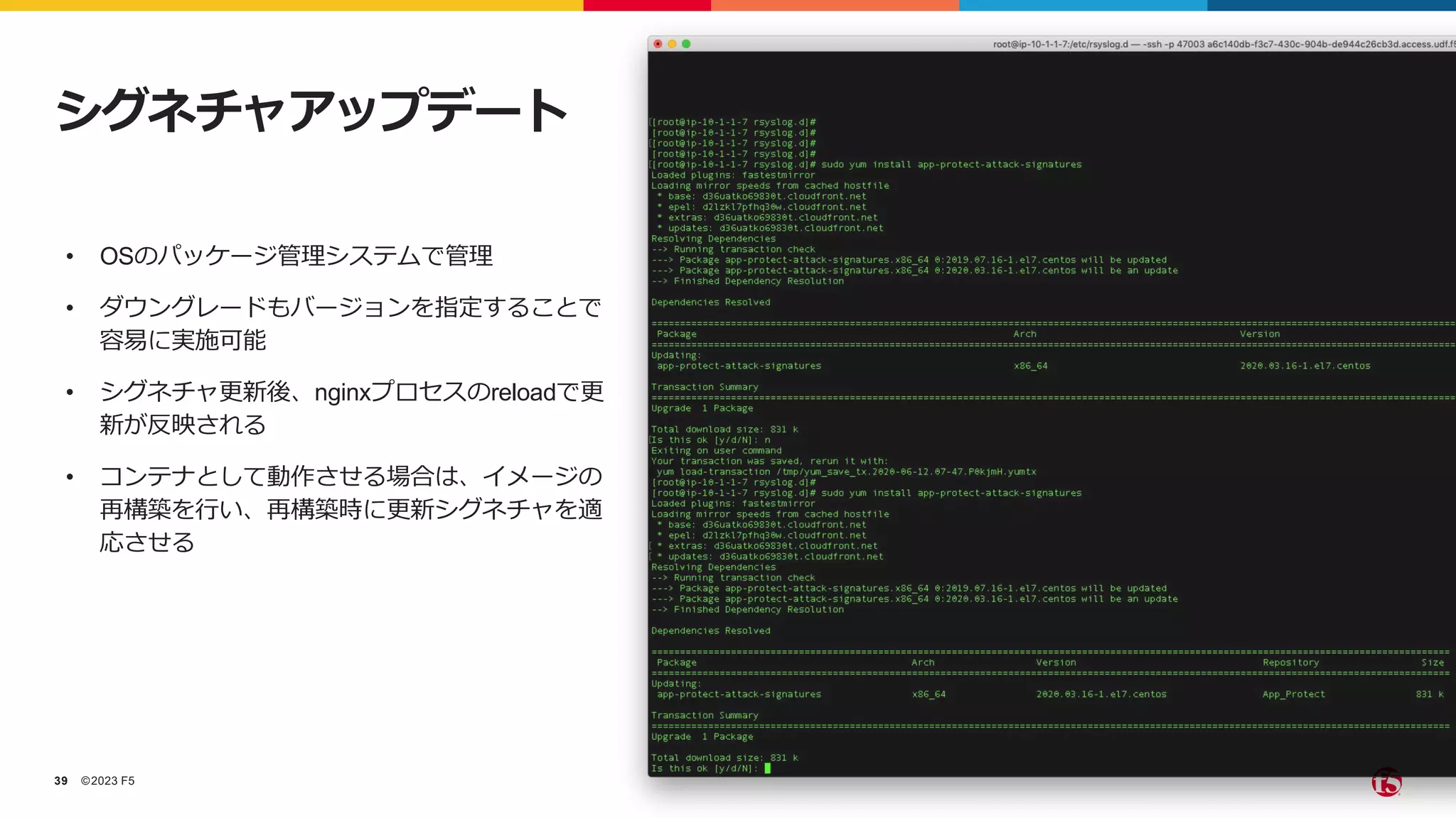 ©2023 F5
39
• OSのパッケージ管理システムで管理
• ダウングレードもバージョンを指定することで
容易に実施可能
• シグネチャ更新後、nginxプロセスのreloadで更
新が反映される
• コンテナとして動作させる場合は、イメージの
再構築を行い、再構築時に更新シグネチャを適
応させる
シグネチャアップデート
 
