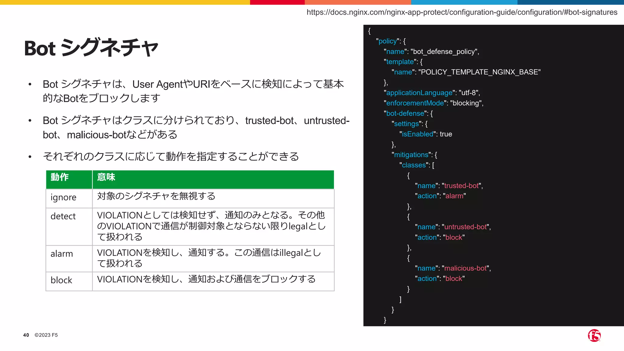 ©2023 F5
40
Bot シグネチャ
• Bot シグネチャは、User AgentやURIをベースに検知によって基本
的なBotをブロックします
• Bot シグネチャはクラスに分けられており、trusted-bot、untrusted-
bot、malicious-botなどがある
• それぞれのクラスに応じて動作を指定することができる
{
"policy": {
"name": "bot_defense_policy",
"template": {
"name": "POLICY_TEMPLATE_NGINX_BASE"
},
"applicationLanguage": "utf-8",
"enforcementMode": "blocking",
"bot-defense": {
"settings": {
"isEnabled": true
},
"mitigations": {
"classes": [
{
"name": "trusted-bot",
"action": "alarm"
},
{
"name": "untrusted-bot",
"action": "block"
},
{
"name": "malicious-bot",
"action": "block"
}
]
}
}
}
}
動作 意味
ignore 対象のシグネチャを無視する
detect VIOLATIONとしては検知せず、通知のみとなる。その他
のVIOLATIONで通信が制御対象とならない限りlegalとし
て扱われる
alarm VIOLATIONを検知し、通知する。この通信はillegalとし
て扱われる
block VIOLATIONを検知し、通知および通信をブロックする
https://docs.nginx.com/nginx-app-protect/configuration-guide/configuration/#bot-signatures
 