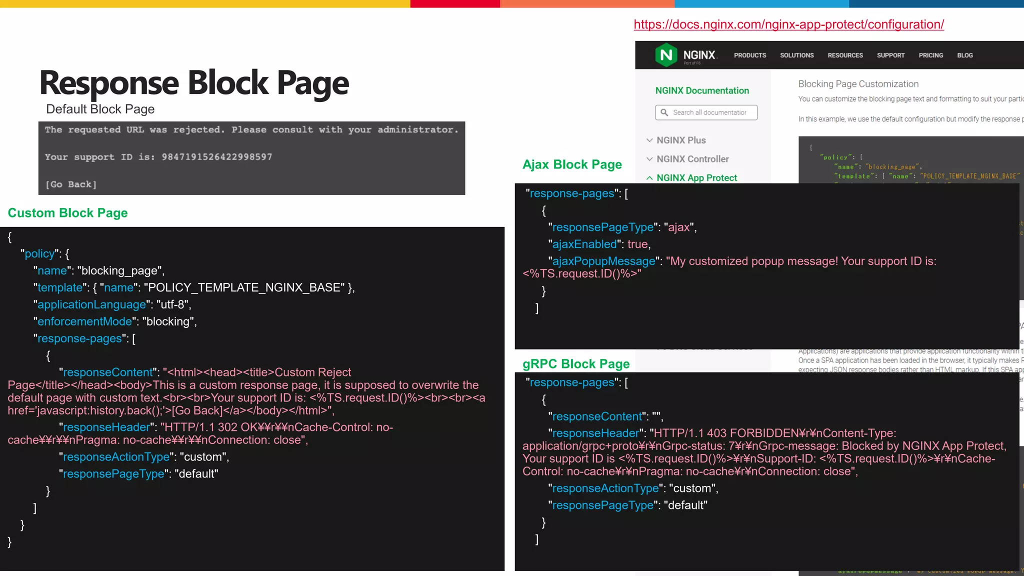 ©2023 F5
42 CONFIDENTIAL
Response Block Page
https://docs.nginx.com/nginx-app-protect/configuration/
{
"policy": {
"name": "blocking_page",
"template": { "name": "POLICY_TEMPLATE_NGINX_BASE" },
"applicationLanguage": "utf-8",
"enforcementMode": "blocking",
"response-pages": [
{
"responseContent": "<html><head><title>Custom Reject
Page</title></head><body>This is a custom response page, it is supposed to overwrite the
default page with custom text.<br><br>Your support ID is: <%TS.request.ID()%><br><br><a
href='javascript:history.back();'>[Go Back]</a></body></html>",
"responseHeader": "HTTP/1.1 302 OK¥¥r¥¥nCache-Control: no-
cache¥¥r¥¥nPragma: no-cache¥¥r¥¥nConnection: close",
"responseActionType": "custom",
"responsePageType": "default"
}
]
}
}
Default Block Page
Custom Block Page
"response-pages": [
{
"responsePageType": "ajax",
"ajaxEnabled": true,
"ajaxPopupMessage": "My customized popup message! Your support ID is:
<%TS.request.ID()%>"
}
]
"response-pages": [
{
"responseContent": "",
"responseHeader": "HTTP/1.1 403 FORBIDDEN¥r¥nContent-Type:
application/grpc+proto¥r¥nGrpc-status: 7¥r¥nGrpc-message: Blocked by NGINX App Protect,
Your support ID is <%TS.request.ID()%>¥r¥nSupport-ID: <%TS.request.ID()%>¥r¥nCache-
Control: no-cache¥r¥nPragma: no-cache¥r¥nConnection: close",
"responseActionType": "custom",
"responsePageType": "default"
}
]
Ajax Block Page
gRPC Block Page
 